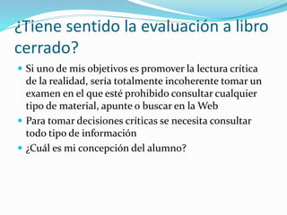 Evaluación Bancaria
 Se basa en comprobar la incorporación enciclopédica y literalista
de los contenidos
 Se premia la memorización mecánica de los contenidos y las
devoluciones enciclopedistas
 Modelo de parcial: defina X, defina Y, defina Z, …
 Retener datos, vomitar datos… ¿De qué sirve enseñar para esto?
Si queremos
competir, ya hay un
claro ganador…
 