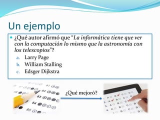Un ejemplo
 La evaluación debe ser una instancia de aprendizaje
Edsger W. Dijkstra (1930 – 2002) afirmó que “La informática
tiene que ver con la computación lo mismo que la astronomía
con los telescopios”. ¿A qué se refiere el autor? Compare dicha
analogía con la definición de Informática según la RAE.
¿Tienen puntos de convergencia? ¿Cuál definición cree usted
más acertada? ¿Por qué? Extraiga conclusiones.
 