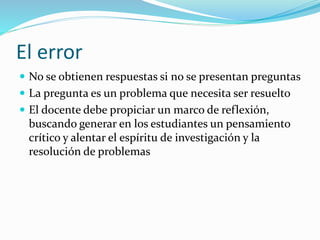 El error
 En el proceso de investigación por parte de los
estudiantes es cuando surge el error
 El docente debe situarlo como una herramienta útil en
la búsqueda de resolución de problemas y utilizarlo
como herramienta de la enseñanza
 Utilizarlo no para sancionar, sino para que los
estudiantes, a través del mismo, puedan construir y
conquistar el saber
El conocimiento es construido, no recibido
 