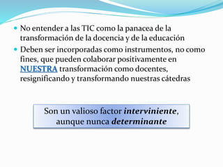  Si usamos las TIC para replicar el sistema de educación
bancaria (pasivo, repetitivo), estaremos usando la
tecnología para fortalecer aquello que justamente debe
cambiarse
 Si nosotros (los docentes) no nos planteamos y
cuestionamos nuestros propios métodos de
enseñanza, ¿cómo le pediremos a nuestros alumnos
que sean críticos con ellos mismos?
 Debemos hacernos cargo
 