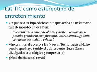 Las TIC como estereotipo de
entretenimiento
 Un padre a su hijo adolescente que acaba de informarle
que desaprobó un examen:
- “¡Se terminó! A partir de ahora, y hasta nuevo aviso, te
prohíbo prender la computadora, usar Internet… ¡y dame
ya mismo ese maldito celular”.
 Vinculamos el acceso a las Nuevas Tecnologías al éxito
previo que haya tenido el adolescente (Juan García,
divulgador tecnológico y empresario)
 ¿No debería ser al revés?
 