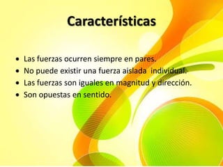 Características
Las fuerzas ocurren siempre en pares.
No puede existir una fuerza aislada individual.
Las fuerzas son iguales en magnitud y dirección.
Son opuestas en sentido.

 