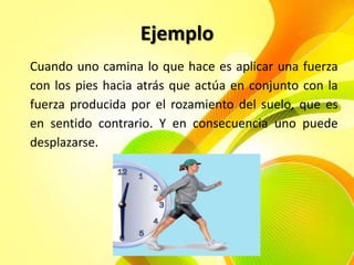 Ejemplo
Cuando uno camina lo que hace es aplicar una fuerza
con los pies hacia atrás que actúa en conjunto con la
fuerza producida por el rozamiento del suelo, que es
en sentido contrario. Y en consecuencia uno puede
desplazarse.

 