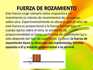 Esta fuerza surge siempre como respuesta a un
movimiento (o intento de movimiento) de un cuerpo
sobre otro. Experimentalmente se observa que el valor de
esta fuerza es proporcional a la fuerza normal que un
cuerpo ejerce sobre el otro, la constante de
proporcionalidad se llama coeficiente de rozamiento (μ) y
sólo depende del tipo de superficies. Es decir, la fuerza de
rozamiento tiene la dirección del movimiento, sentido
opuesto a él y módulo proporcional a la normal.

 