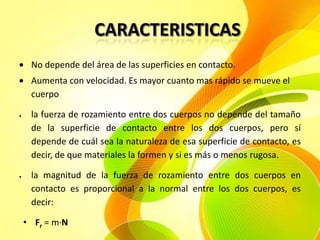 No depende del área de las superficies en contacto.
Aumenta con velocidad. Es mayor cuanto mas rápido se mueve el
cuerpo
la fuerza de rozamiento entre dos cuerpos no depende del tamaño
de la superficie de contacto entre los dos cuerpos, pero sí
depende de cuál sea la naturaleza de esa superficie de contacto, es
decir, de que materiales la formen y si es más o menos rugosa.
la magnitud de la fuerza de rozamiento entre dos cuerpos en
contacto es proporcional a la normal entre los dos cuerpos, es
decir:
• Fr = m·N

 