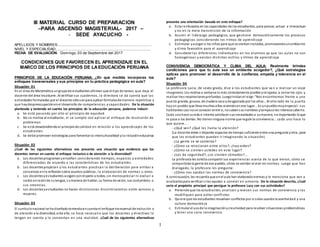 1
III MATERIAL CURSO DE PREPARACION
–PARA ASCENSO MAGISTERIAL- 2017 –
- SEDE AYACUCHO -
APELLIDOS Y NOMBRES:.............................................................................................
NIVEL Y ESPECIALIDAD:..............................................................................................
FECHA DE EVALUACIÓN: Domingo, 03 de Septiembre del 2017
CONDICIONES QUE FAVORECEN EL APRENDIZAJE EN EL
MARCO DE LOS PRINCIPIOS DE LAEDUCACIÓN PERUANA
PRINCIPIOS DE LA EDUCACIÓN PERUANA: ¿En qué medida incorporas los
enfoques transversales y sus principios en tu práctica pedagógica en aula?
Situación 01
En el área de Matemática ungrupode estudiantes afirman que el tipo de tareas que deja el
docente del área lesaburre. Al verificar sus cuadernos, la directora se da cuenta que las
actividades formuladas por el docente sólosonpara aplicar fórmulasde manera repetitiva y
que haydespreocupaciónenel desarrollo de competencias y capacidades. De la situación
planteada y teniendo en cuenta los principios de la educación peruana, podemos inducir:
a. Se está pasando por alto el principio de equidad
b. No se motiva al estudiante, ni se cumple con aplicar el enfoque de resolución de
problemas
c. Se está desatendiendoal principiode calidad en relación a los aprendizajes de los
estudiantes
d. Se debe promover estrategias para fomentar la interculturalidad yla inclusióneducativa
Situación 02
¿Cuál de las siguientes alternativas nos presenta una situación que evidencia que los
docentes toman en cuenta el enfoque inclusivo o de atención a la diversidad?
a. Los docentesprogramanyenseñan considerando tiempos, espacios y actividades
diferenciadas de acuerdo a las características de los estudiantes.
b. Los docentespropician y los estudiantes practican la deliberación para arribar a
consensos enla reflexiónsobre asuntos públicos, la elaboración de normas u otros.
c. Los docentesyestudiantes acogenconrespeto a todos, sin menospreciar ni excluir a
nadie enrazónde sulengua, sumanera de hablar, su forma de vestir, sus costumbres o
sus creencias.
d. Los docentesyestudiantes no hacen distinciones discriminatorias entre varones y
mujeres.
Situación 03
El currículonacional se ha diseñadoteniendoencuenta el enfoque transversal de inclusión o
de atención a la diversidad, ante ello, se hace necesario que los docentes y directivos lo
tengan en cuenta y lo conviertan en una realidad. ¿Cuál de las siguientes alternativas
presenta una orientación basada en este enfoque?
a. Estar enfocados en las capacidades de los estudiantes, para pensar, actuar e interactuar
y no en la mera transmisión de la información
b. Asumir el liderazgo pedagógico, que gestione democráticamente los procesos
pedagógicos considerando los ritmos de aprendizaje
c. Estimular yacoger a los niños para que se sientanincluidos, promoviendounambiente
y clima favorable para el aprendizaje
d. Considerar las diferencias individuales en los alumnos ya que las aulas no son
homogéneas y existen distintos estilos y ritmos de aprendizaje
CONVIVENCIA DEMOCRÁTICA Y CLIMA DEL AULA: Realmente brindas
condiciones para que tu aula sea un ambiente acogedor?, ¿Qué estrategias
aplicas para promover el desarrollo de la confianza, empatía y tolerancia en el
aula?
Situación 04
La profesora Lucia, de sexto grado, dice a los estudiantes que va n a realizar un viaje
imaginario. Los motiva a sentarse lo más cómodamente posible yrelajarse, a cerrar los ojos y
realizar tres respiracionesprofundas. Luegoinicianel viaje: “Nos encontramos frente a una
puerta grande, gruesa, de madera seca ydesgastada por los años…Al otro lado de la puerta
hayun pueblo que lleva muchos años viviendoenese lugar... Es unpueblomuyespecial: sus
habitantes casi nose conocen entre sí, nosabensus nombres ytampocoles interesasaberlo.
Cada unohace suvida e intenta satisfacer sus necesidades a sumanera, noimportando loque
le pase a los demás. No tienenninguna norma que regule la convivencia… cada uno hace lo
que quiere…
- ¿Qué ven? ¿Qué les llama la atención?
(La docente debe ir dejando espacios de tiempo suficiente entre una pregunta yotra, para
que los estudiantes puedan ir imaginando la situación).
- ¿La gente se ve contenta?
- ¿Cómo se relacionan entre ellos?, ¿hay orden?
- ¿Cómo se sienten ustedes en este lugar?
- ¿Les da seguridad?, ¿se sienten cómodos?...
La profesora les solicita compartir sus experiencias acerca de lo que vieron, cómo se
comportaba la gente de ese pueblo, cómo se sentían al vivir sin normas. Luego que han
dialogado, la profesora les pregunta:
- ¿Cómo nos ayudan las normas de convivencia?
A continuación, les recuerda que enel aula han elaboradonormas y le menciona que van a
analizarlaspara verificar si les ayudan a convivir en armonía. De la situación descrita, ¿Cuál
sería el propósito principal que persigue la profesora Lucy con sus actividades?
a. Pretende que los estudiantes analicen y revisen sus normas de convivencia y las
modifiquen para evitar conflictos
b. Quiere que los estudiantes resuelvan conflictos por si solos usandola asertividad y una
cultura democrática
c. Estimular el usode la imaginaciónycreatividad para resolver situaciones problemáticas
y tener una sana convivencia
 