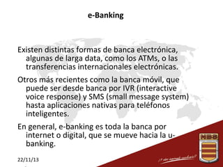 e-Banking

Existen distintas formas de banca electrónica,
algunas de larga data, como los ATMs, o las
transferencias internacionales electrónicas.
Otros más recientes como la banca móvil, que
puede ser desde banca por IVR (interactive
voice response) y SMS (small message system)
hasta aplicaciones nativas para teléfonos
inteligentes.
En general, e-banking es toda la banca por
internet o digital, que se mueve hacia la ubanking.
22/11/13

 