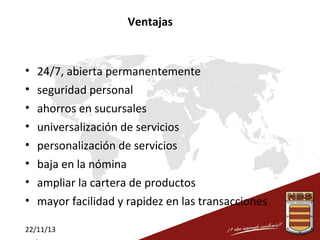 Ventajas

•
•
•
•
•
•
•
•

24/7, abierta permanentemente
seguridad personal
ahorros en sucursales
universalización de servicios
personalización de servicios
baja en la nómina
ampliar la cartera de productos
mayor facilidad y rapidez en las transacciones

22/11/13

 