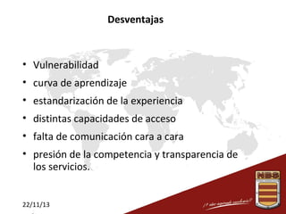 Desventajas

• Vulnerabilidad
• curva de aprendizaje
• estandarización de la experiencia
• distintas capacidades de acceso
• falta de comunicación cara a cara
• presión de la competencia y transparencia de
los servicios.
22/11/13

 