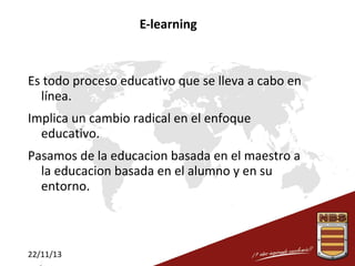E-learning

Es todo proceso educativo que se lleva a cabo en
línea.
Implica un cambio radical en el enfoque
educativo.
Pasamos de la educacion basada en el maestro a
la educacion basada en el alumno y en su
entorno.

22/11/13

 
