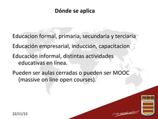 Dónde se aplica

Educacion formal, primaria, secundaria y terciaria
Educación empresarial, inducción, capacitacion
Educación informal, distintas actividades
educativas en línea.
Pueden ser aulas cerradas o pueden ser MOOC
(massive on line open courses).

22/11/13

 