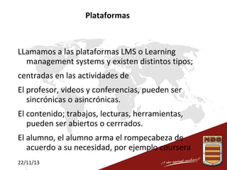 Plataformas

LLamamos a las plataformas LMS o Learning
management systems y existen distintos tipos;
centradas en las actividades de
El profesor, videos y conferencias, pueden ser
sincrónicas o asincrónicas.
El contenido; trabajos, lecturas, herramientas,
pueden ser abiertos o cerrrados.
El alumno, el alumno arma el rompecabeza de
acuerdo a su necesidad, por ejemplo coursera
22/11/13

 
