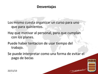 Desventajas

Los mismo cuesta organizar un curso para uno
que para quinientos.
Hay que motivar al personal, para que cumplan
con los planes.
Puede haber tentacion de usar tiempo del
trabajo.
Se puede interpretar como una forma de evitar el
pago de becas
22/11/13

 