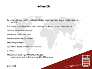 e-health

Se conoce como e-health a toda actividad de salud o sanitaria que se realiza gracias a
las TICs.
Hay mucha discusion y zonas grises en cuánto al término pero podemos incluir
Sitios de seguimiento médico
Manejo de consulta en línea
Manejo administrativo en línea
Medicina preventiva
Aplicativos de uso profesional o individual
e-fitness
http://www.paho.org/ict4health/index.php?
option=com_bpform&view=show&fid=17&lang=es

22/11/13

 