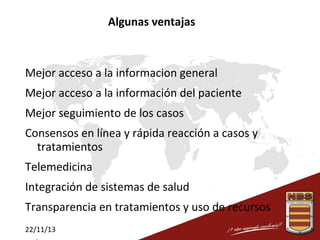Algunas ventajas

Mejor acceso a la informacion general
Mejor acceso a la información del paciente
Mejor seguimiento de los casos
Consensos en línea y rápida reacción a casos y
tratamientos
Telemedicina
Integración de sistemas de salud
Transparencia en tratamientos y uso de recursos
22/11/13

 