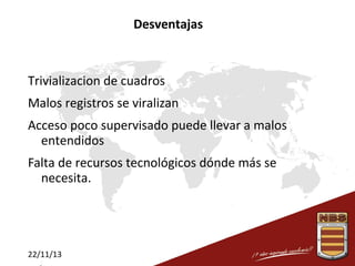 Desventajas

Trivializacion de cuadros
Malos registros se viralizan
Acceso poco supervisado puede llevar a malos
entendidos
Falta de recursos tecnológicos dónde más se
necesita.

22/11/13

 