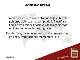 GOBIERNO DIGITAL

También existe otro concepto que deja el término
gobierno abierto en el campo de la filosofía y
llama a las acciones positivas de los gobiernos
en línea como gobiernos digitales.
Esto incluye, pago de impuestos, documentacion
en línea, tramitaciones mercantiles, etc.

22/11/13

 