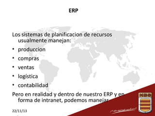 ERP

Los sistemas de planificacion de recursos
usualmente manejan:
• produccion
• compras
• ventas
• logística
• contabilidad
Pero en realidad y dentro de nuestro ERP y en
forma de intranet, podemos manejar
22/11/13

 