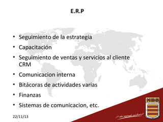 E.R.P

• Seguimiento de la estrategia
• Capacitación
• Seguimiento de ventas y servicios al cliente
CRM
• Comunicacion interna
• Bitácoras de actividades varias
• Finanzas
• Sistemas de comunicacion, etc.
22/11/13

 