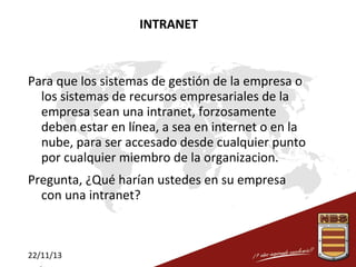 INTRANET

Para que los sistemas de gestión de la empresa o
los sistemas de recursos empresariales de la
empresa sean una intranet, forzosamente
deben estar en línea, a sea en internet o en la
nube, para ser accesado desde cualquier punto
por cualquier miembro de la organizacion.
Pregunta, ¿Qué harían ustedes en su empresa
con una intranet?

22/11/13

 