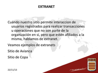 EXTRANET

Cuándo nuestro sitio permite interaccion de
usuarios registrados para realizar transacciones
u operaciones que no son parte de la
organización en si, pero que estén afiliados a la
misma, hablamos de extranet.
Veamos ejemplos de extranets
Sitio de Avianca
Sitio de Copa
22/11/13

 