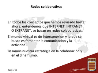 Redes colaborativas

En todos los conceptos que hemos revisado hasta
ahora, entendemos que INTERNET, INTRANET
O EXTRANET, se basan en redes colaborativas.
El mundo virtual es de interconexion y lo que se
busca es fomentar la comunicacion y la
actividad.
Basamos nuestra estrategia en la colaboración y
en el dinamismo.

22/11/13

 