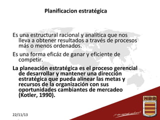 Planificacion estratégica

Es una estructural racional y analítica que nos
lleva a obtener resultados a través de procesos
más o menos ordenados.
Es una forma eficáz de ganar y eficiente de
competir.
La planeación estratégica es el proceso gerencial
de desarrollar y mantener una dirección
estratégica que pueda alinear las metas y
recursos de la organización con sus
oportunidades cambiantes de mercadeo
(Kotler, 1990).
22/11/13

 