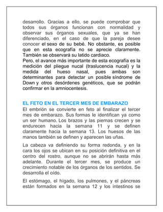 desarrollo. Gracias a ello, se puede comprobar que
todos sus órganos funcionan con normalidad y
observar sus órganos sexuales, que ya se han
diferenciado, en el caso de que la pareja desee
conocer el sexo de su bebé. No obstante, es posible
que en esta ecografía no se aprecie claramente.
También se observará su latido cardiaco.
Pero, el avance más importante de esta ecografía es la
medición del pliegue nucal (traslucencia nucal) y la
medida del hueso nasal, pues ambas son
determinantes para detectar un posible síndrome de
Down y otros desórdenes genéticos, que se podrán
confirmar en la amniocentesis.
EL FETO EN EL TERCER MES DE EMBARAZO
El embrión se convierte en feto al finalizar el tercer
mes de embarazo. Sus formas le identifican ya como
un ser humano. Los brazos y las piernas crecen y se
endurecen hacia la semana 11 y se definen
claramente hacia la semana 13. Los huesos de las
manos también se definen y aparecen las uñas.
La cabeza va definiendo su forma redonda, y en la
cara los ojos se ubican en su posición definitiva en el
centro del rostro, aunque no se abrirán hasta más
adelante. Durante el tercer mes, se produce un
crecimiento notable de los órganos de los sentidos. Se
desarrolla el oído.
El estómago, el hígado, los pulmones, y el páncreas
están formados en la semana 12 y los intestinos se
 