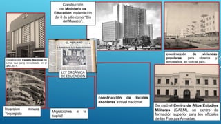 Construcción Estadio Nacional de
Lima, que sería remodelado en el
año 2011.
Construcción
del Ministerio de
Educación implantación
del 6 de julio como “Día
del Maestro”.
construcción de viviendas
populares, para obreros y
empleados, en todo el país.
construcción de locales
escolares a nivel nacional:
Se creó el Centro de Altos Estudios
Militares (CAEM), un centro de
formación superior para los oficiales
de las Fuerzas Armadas.
Inversión minera
Toquepala
Migraciones a la
capital
LEY ORGÁNICA
DE EDUCACIÓN
 