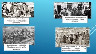 muchos partidos políticos
vuelvan a la escena política
libremente.
Peru llego ser 1ª potencial
Mundial en la exportación
pesquera
Levantamiento de campesinos
en la Convención y Lares
(Cusco)
Las migraciones a la capital
continuaron surgen los
Asentamientos Humanos
 