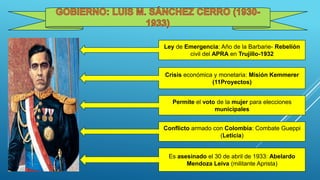 Ley de Emergencia: Año de la Barbarie- Rebelión
civil del APRA en Trujillo-1932
Crisis económica y monetaria: Misión Kemmerer
(11Proyectos)
Permite el voto de la mujer para elecciones
municipales
Conflicto armado con Colombia: Combate Gueppi
(Leticia)
Es asesinado el 30 de abril de 1933: Abelardo
Mendoza Leiva (militante Aprista)
 