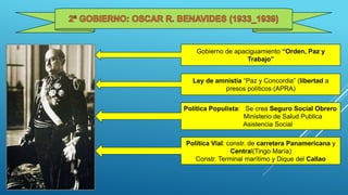 Gobierno de apaciguamiento “Orden, Paz y
Trabajo”
Ley de amnistía “Paz y Concordia” (libertad a
presos políticos (APRA)
Política Populista: Se crea Seguro Social Obrero
Ministerio de Salud Publica
Asistencia Social
Política Vial: constr. de carretera Panamericana y
Central(Tingo María)
Constr. Terminal marítimo y Dique del Callao
 