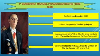 Conflicto con Ecuador- 1941
Intento de apoderar Tumbes y Maynas
“Agrupamiento Norte” Gral. Eloy G. Ureta combate
del rio Zarumilla (Ocupa prov. Del Oro-Guayaquil)
Se firma Protocolo de Paz, Amistad y Limites en
Rio de Janeiro – 29 enero 1942
 
