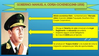 Misión económica Klein: norteamericana ( Mercado
Libre); Inversión minera Toquepala (Southern Perú
Cooper Corporation)
• Otorga el Derecho de voto Universal a la mujer
• Reglamento la educación secundaria
• Implanto seguro social Obligatorio
• Se Crea el CAEM para el Ejercito
Se produce el “Huayco Andino” a la ciudad de Lima la
migración campesina por falta de oportunidades.
 
