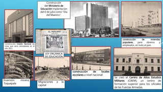 Construcción Estadio Nacional de
Lima, que sería remodelado en el
año 2011.
Construcción
del Ministerio de
Educación implantación
del 6 de julio como “Día
del Maestro”.
construcción de viviendas
populares, para obreros y
empleados, en todo el país.
construcción de locales
escolares a nivel nacional:
Se creó el Centro de Altos Estudios
Militares (CAEM), un centro de
formación superior para los oficiales
de las Fuerzas Armadas.
Inversión minera
Toquepala
Migraciones a la
capital
LEY ORGÁNICA
DE EDUCACIÓN
 