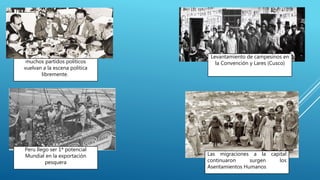 muchos partidos políticos
vuelvan a la escena política
libremente.
Peru llego ser 1ª potencial
Mundial en la exportación
pesquera
Levantamiento de campesinos en
la Convención y Lares (Cusco)
Las migraciones a la capital
continuaron surgen los
Asentamientos Humanos
 