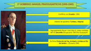 Conflicto con Ecuador- 1941
Intento de apoderar Tumbes y Maynas
“Agrupamiento Norte” Gral. Eloy G. Ureta combate
del rio Zarumilla (Ocupa prov. Del Oro-Guayaquil)
Se firma Protocolo de Paz, Amistad y Limites en Rio
de Janeiro – 29 enero 1942
 