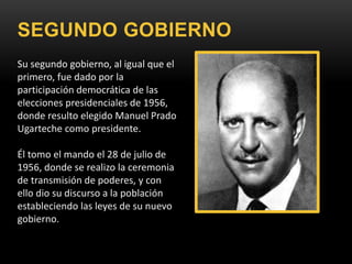 SEGUNDO GOBIERNO
Su segundo gobierno, al igual que el
primero, fue dado por la
participación democrática de las
elecciones presidenciales de 1956,
donde resulto elegido Manuel Prado
Ugarteche como presidente.
Él tomo el mando el 28 de julio de
1956, donde se realizo la ceremonia
de transmisión de poderes, y con
ello dio su discurso a la población
estableciendo las leyes de su nuevo
gobierno.
 