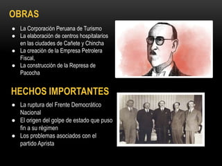 OBRAS
HECHOS IMPORTANTES
● La Corporación Peruana de Turismo
● La elaboración de centros hospitalarios
en las ciudades de Cañete y Chincha
● La creación de la Empresa Petrolera
Fiscal,
● La construcción de la Represa de
Pacocha
● La ruptura del Frente Democrático
Nacional
● El origen del golpe de estado que puso
fin a su régimen
● Los problemas asociados con el
partido Aprista
 