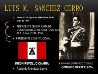 LUIS M. SÁNCHEZ CERRO
• Piura, 12 de agosto de 1889-Lima, 30 de
abril de 1933
• PRESIDENTE DE UNA JUNTA DE
GOBIERNO DEL 27 DE AGOSTO DE 1930
AL 1 DE MARZO DE 1931
• PRESIDENTE CONSTITUCIONAL
UNIÓN REVOLUCIONARIA
• Abelardo Mendoza Leyva
FISONOMÍA DE MESTIZO O CHOLO
«COMO UNO MÁS DE ELLOS»,
 