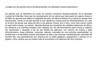 ¿Cuáles son los aportes de los afrodecendientes a la identidad musical colombiana?
los aportes que se identifican por parte de nuestros hermanos afrodescendiente, de la identidad
musical de Colombia, tiene que ver precisamente con la cultura que hace parte de nuestra música y
el folklor en general que define la integridad del país, por ellos la historia nos cuenta los sesgos bien
intencionado, donde no es fácil abordar lo que significa la música para los afrocolombianos, sin caer
en el error de pensar que todos los afro no es apenas música, son y ritmo, como dice común mente
el negó tiene tumbao. La música afrocolombianas son herederas de múltiples tradiciones de África,
los tambores y la marimba sonajero eran utilizado, por los afrocolombianos para invocar y celebrar
los nacimientos y despedir a los de san Basilio de palenque, con servicio de música y baile
afrocolombiano, estas prácticas, creencias, saberes musicales de una profunda espiritualidad. La
contribución a la identidad musical colombiana se debe a las diversas manifestaciones culturales del
hombre afro, que generalmente son atractiva por su estilo pegajoso, guapachoso y sabroso en su
gestos y ritmo, parece que se rindiera culto al movimiento a la cadencia del ritmo corporal.

 