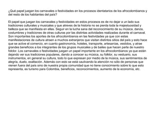¿Qué papel juegan los carnavales o festividades en los procesos identatarios de los afrocolombianos y
del resto de los habitantes del país?
El papel que juegan los carnavales y festividades en estos procesos es de no dejar a un lado sus
tradiciones culturales y musicales y que atreves de la historia no se pierda toda la majestuosidad y
belleza que se manifiesta en ellas. Seguir en la lucha sana del reconocimiento de su música, danza,
costumbres y tradiciones de otras culturas por las distintas actividades realizadas durante el carnaval.
Son importantes los aportes de los afrocolombianos en las festividades ya que con estas
manifestaciones de cultura atraen a muchos extranjeros que visitan distintos sitios del país y esto hace
que se active el comercio, en cuanto gastronomía, hoteles, transporte, artesanías, vestidos, y atrae
grandes beneficios a los integrantes de los grupos musicales y de bailes que hacen parte de nuestro
folclor. Los carnavales o festividades juegan un papel importante en los afrocolombianos ya que están
dejando ver sus tradiciones populares, dando a conocer su música, su folklor, su vestuario, sus
instrumentos, en general su cultura, todo lo que expresan por medio de la música, sus sentimientos de
alegría, duelo, exaltación. Además con esto se está cautivando la atención no sólo de personas que
vienen fuera del país sino de nuestra propia comunidad que no tiene conocimiento sobre lo que esto
representa, es turismo para Colombia, beneficios, reconocimientos, aumento de la economía, etc.

 