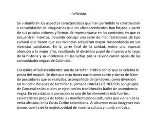 Reflexión
Se vislumbran los aspectos característicos que han permitido la construcción
y consolidación de imaginarios que los afrodecendientes han forjado a partir
de sus propias visiones y formas de representarse en los contextos en que se
encuentran insertos, llevando consigo una serie de manifestaciones de tipo
cultural que hacen que sus vivencias adquieran mayor trascendencia en sus
vivencias cotidianas. En la parte final de la unidad, existe una especial
atención a la mujer afro, resaltando el dinámico papel de mujeres a lo largo
de la historia y su incidencia en las luchas por la reivindicación social de las
comunidades negras de Colombia.
Los Bailes afrodescendientes son de carácter erótico con el que se celebra la
pesca del mapale. Se dice que esta danza nació como canto y danza de labor
de pescadores que se realizaba, acompañada de tambores, como diversión
en la noche después de terminar su jornada DANZAS DE NEGROS Son grupos
de Carnaval en los cuales se ejecutan los tradicionales bailes de ascendencia
negra. En esta danza la percusión es uno de los elementos más fuertes,
característica propia de todas las manifestaciones culturales que vienen de la
etnia africana, en la Costa Caribe colombiana. Al observar estas imágenes nos
damos cuenta de la majestuosidad de nuestra cultura y nuestra música.

 