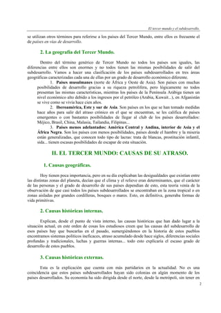 El tercer mundo y el subdesarrollo.

se utilizan otros términos para referirse a los países del Tercer Mundo, entre ellos es frecuente el
de países en vías de desarrollo.

2. La geografía del Tercer Mundo.
Dentro del término genérico de Tercer Mundo no todos los países son iguales, las
diferencias entre ellos son enormes y no todos tienen las mismas posibilidades de salir del
subdesarrollo. Vamos a hacer una clasificación de los países subdesarrollados en tres áreas
geográficas caracterizadas cada una de ellas por un grado de desarrollo económico diferente.
1. Países musulmanes (norte de África y Oeste de Asia). Son países con muchas
posibilidades de desarrollo gracias a su riqueza petrolífera, pero lógicamente no todos
presentan las mismas características, mientras los países de la Península Arábiga tienen un
nivel económico alto debido a los ingresos por el petróleo (Arabia, Kuwait...), en Afganistán
se vive como se vivía hace cien años.
2. Iberoamérica, Este y sur de Asia. Son países en los que se han tomado medidas
hace años para salir del atraso crónico en el que se encuentran, se les califica de países
emergentes o con bastantes posibilidades de llegar al club de los países desarrollados:
Méjico, Brasil, China, Malasia, Tailandia, Filipinas...
3. Países menos adelantados: América Central y Andina, interior de Asia y el
África Negra. Son los países con menos posibilidades, países donde el hambre y la miseria
están generalizadas, que conocen todo tipo de lacras: trata de blancas, prostitución infantil,
sida... tienen escasas posibilidades de escapar de esta situación.

II. EL TERCER MUNDO: CAUSAS DE SU ATRASO.
1. Causas geográficas.
Hoy tienen poca importancia, pero en su día explicaban las desigualdades que existían entre
las distintas zonas del planeta, decían que el clima y el relieve eran determinantes, que el carácter
de las personas y el grado de desarrollo de sus países dependían de esto, esta teoría venía de la
observación de que casi todos los países subdesarrollados se encontraban en la zona tropical o en
zonas aisladas por grandes cordilleras, bosques o mares. Esto, en definitiva, generaba formas de
vida primitivas.

2. Causas históricas internas.
Explican, desde el punto de vista interno, las causas históricas que han dado lugar a la
situación actual, en este orden de cosas los estudiosos creen que las causas del subdesarrollo de
esos países hay que buscarlas en el pasado, sumergiéndonos en la historia de estos pueblos
encontramos sistemas políticos ineficaces, atraso acumulado desde hace siglos, diferencias sociales
profundas y tradicionales, luchas y guerras internas... todo esto explicaría el escaso grado de
desarrollo de estos pueblos.

3. Causas históricas externas.
Esta es la explicación que cuenta con más partidarios en la actualidad. No es una
coincidencia que estos países subdesarrollados hayan sido colonias en algún momento de los
países desarrollados. Su economía ha sido dirigida desde el norte, desde la metrópoli, sin tener en
2

 