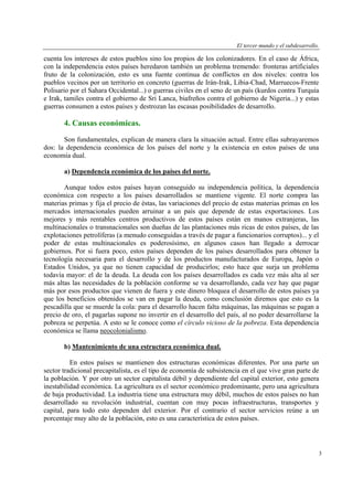 El tercer mundo y el subdesarrollo.

cuenta los intereses de estos pueblos sino los propios de los colonizadores. En el caso de África,
con la independencia estos países heredaron también un problema tremendo: fronteras artificiales
fruto de la colonización, esto es una fuente continua de conflictos en dos niveles: contra los
pueblos vecinos por un territorio en concreto (guerras de Irán-Irak, Libia-Chad, Marruecos-Frente
Polisario por el Sahara Occidental...) o guerras civiles en el seno de un país (kurdos contra Turquía
e Irak, tamiles contra el gobierno de Sri Lanca, biafreños contra el gobierno de Nigeria...) y estas
guerras consumen a estos países y destrozan las escasas posibilidades de desarrollo.

4. Causas económicas.
Son fundamentales, explican de manera clara la situación actual. Entre ellas subrayaremos
dos: la dependencia económica de los países del norte y la existencia en estos países de una
economía dual.
a) Dependencia económica de los países del norte.
Aunque todos estos países hayan conseguido su independencia política, la dependencia
económica con respecto a los países desarrollados se mantiene vigente. El norte compra las
materias primas y fija el precio de éstas, las variaciones del precio de estas materias primas en los
mercados internacionales pueden arruinar a un país que depende de estas exportaciones. Los
mejores y más rentables centros productivos de estos países están en manos extranjeras, las
multinacionales o transnacionales son dueñas de las plantaciones más ricas de estos países, de las
explotaciones petrolíferas (a menudo conseguidas a través de pagar a funcionarios corruptos)... y el
poder de estas multinacionales es poderosísimo, en algunos casos han llegado a derrocar
gobiernos. Por si fuera poco, estos países dependen de los países desarrollados para obtener la
tecnología necesaria para el desarrollo y de los productos manufacturados de Europa, Japón o
Estados Unidos, ya que no tienen capacidad de producirlos; esto hace que surja un problema
todavía mayor: el de la deuda. La deuda con los países desarrollados es cada vez más alta al ser
más altas las necesidades de la población conforme se va desarrollando, cada vez hay que pagar
más por esos productos que vienen de fuera y este dinero bloquea el desarrollo de estos países ya
que los beneficios obtenidos se van en pagar la deuda, como conclusión diremos que esto es la
pescadilla que se muerde la cola: para el desarrollo hacen falta máquinas, las máquinas se pagan a
precio de oro, el pagarlas supone no invertir en el desarrollo del país, al no poder desarrollarse la
pobreza se perpetúa. A esto se le conoce como el círculo vicioso de la pobreza. Esta dependencia
económica se llama neocolonialismo.
b) Mantenimiento de una estructura económica dual.
En estos países se mantienen dos estructuras económicas diferentes. Por una parte un
sector tradicional precapitalista, es el tipo de economía de subsistencia en el que vive gran parte de
la población. Y por otro un sector capitalista débil y dependiente del capital exterior, esto genera
inestabilidad económica. La agricultura es el sector económico predominante, pero una agricultura
de baja productividad. La industria tiene una estructura muy débil, muchos de estos países no han
desarrollado su revolución industrial, cuentan con muy pocas infraestructuras, transportes y
capital, para todo esto dependen del exterior. Por el contrario el sector servicios reúne a un
porcentaje muy alto de la población, esto es una característica de estos países.

3

 
