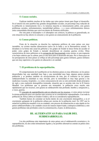 El tercer mundo y el subdesarrollo.

5. Causas sociales.
Explican también muchas de las trabas que estos países tienen para llegar al desarrollo.
En el interior de estos pueblos hay grandes desigualdades sociales, un porcentaje muy reducido de
la población es inmensamente rico y la inmensa mayoría es inmensamente pobre, esto genera
problemas sociales, enfrentamientos, inestabilidad política... y a veces enfrentamientos étnicos
entre comunidades distintas que conviven dentro de fronteras artificiales.
Por otra parte el desempleo o el subempleo son crónicos, la pobreza es generalizada, en
esta situación no hay ahorro ni consumo y esto genera un estancamiento de la población.

6. Causas políticas.
Fruto de la situación ya descrita los regímenes políticos de estos países son muy
inestables, no existen muchas democracias (salvo en la India y en la Iberoamérica actual) la
dictadura es la forma más usual de gobierno y los golpes de Estado la única forma de acceder al
poder, estos golpes de Estado a menudo desembocan en cruentas guerras civiles. Otras
características de estos gobiernos es la corrupción del funcionariado como norma, es una respuesta
a los bajos salarios que se cobran, pero es una lacra para el desarrollo del país. Por si fuera poco en
los presupuestos de estos países se refleja un alto porcentaje para gastos militares, gastos militares
que son muy superiores a los gastos en educación o en sanidad.

7. El problema de la superpoblación.
El comportamiento de la población en los distintos países es muy diferentes: en los países
desarrollados hay una natalidad muy baja y una mortalidad muy baja, algunos países pierden
población y se produce también un envejecimiento de ésta; por el contrario en los países
subdesarrollados la natalidad es muy elevada, pero la mortalidad es muy baja gracias a las
medicinas (vacunas, hospitales...) y como consecuencia de esto se está asistiendo desde principios
de siglo a una explosión demográfica tremenda, situación que se acentúa más tras la II Guerra
Mundial. Los problemas que se generan son tremendos: la población crece mucho más
rápidamente que los recursos, esto genera un subdesarrollo más profundo, hambre y emigración y,
a veces, guerras.
El concepto de superpoblación está en relación con los recursos, si estos países tuvieran
la misma población pero con muchos más recursos no se considerarían superpoblados. Casi toda la
población de África cabría en Estados Unidos y allí no se consideraría superpoblación.
También hemos de constatar un hecho dentro de este crecimiento demográfico, y es el
crecimiento galopante de la población urbana por encima de la población rural. En 1997 casi la
mitad de la población mundial vivía en ciudades, este proceso de urbanización es más rápido en los
países subdesarrollados y las ciudades crecen de manera improvisada y anárquica (chabolas) y esto
genera problemas más profundos como la contaminación, el paro, la delincuencia...

III. ALTERNATIVAS PARA SALIR DEL
SUBDESARROLLO.
Los dos problemas más importantes de estos países son el subdesarrollo económico y la
superpoblación, los dos están íntimamente ligados y las posibles alternativas estarán en paliar estos
dos problemas.
4

 