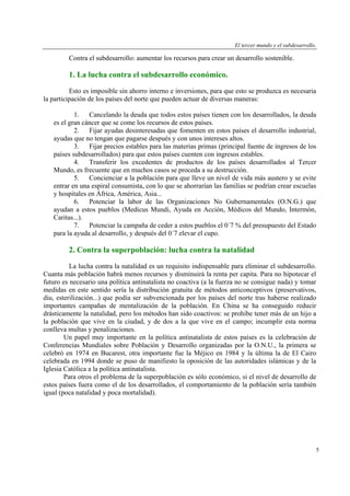 El tercer mundo y el subdesarrollo.

Contra el subdesarrollo: aumentar los recursos para crear un desarrollo sostenible.

1. La lucha contra el subdesarrollo económico.
Esto es imposible sin ahorro interno e inversiones, para que esto se produzca es necesaria
la participación de los países del norte que pueden actuar de diversas maneras:
1. Cancelando la deuda que todos estos países tienen con los desarrollados, la deuda
es el gran cáncer que se come los recursos de estos países.
2. Fijar ayudas desinteresadas que fomenten en estos países el desarrollo industrial,
ayudas que no tengan que pagarse después y con unos intereses altos.
3. Fijar precios estables para las materias primas (principal fuente de ingresos de los
países subdesarrollados) para que estos países cuenten con ingresos estables.
4. Transferir los excedentes de productos de los países desarrollados al Tercer
Mundo, es frecuente que en muchos casos se proceda a su destrucción.
5. Concienciar a la población para que lleve un nivel de vida más austero y se evite
entrar en una espiral consumista, con lo que se ahorrarían las familias se podrían crear escuelas
y hospitales en África, América, Asia...
6. Potenciar la labor de las Organizaciones No Gubernamentales (O.N.G.) que
ayudan a estos pueblos (Medicus Mundi, Ayuda en Acción, Médicos del Mundo, Intermón,
Caritas...).
7. Potenciar la campaña de ceder a estos pueblos el 0´7 % del presupuesto del Estado
para la ayuda al desarrollo, y después del 0´7 elevar el cupo.

2. Contra la superpoblación: lucha contra la natalidad
La lucha contra la natalidad es un requisito indispensable para eliminar el subdesarrollo.
Cuanta más población habrá menos recursos y disminuirá la renta per capita. Para no hipotecar el
futuro es necesario una política antinatalista no coactiva (a la fuerza no se consigue nada) y tomar
medidas en este sentido sería la distribución gratuita de métodos anticonceptivos (preservativos,
diu, esterilización...) que podía ser subvencionada por los países del norte tras haberse realizado
importantes campañas de mentalización de la población. En China se ha conseguido reducir
drásticamente la natalidad, pero los métodos han sido coactivos: se prohibe tener más de un hijo a
la población que vive en la ciudad, y de dos a la que vive en el campo; incumplir esta norma
conlleva multas y penalizaciones.
Un papel muy importante en la política antinatalista de estos países es la celebración de
Conferencias Mundiales sobre Población y Desarrollo organizadas por la O.N.U., la primera se
celebró en 1974 en Bucarest, otra importante fue la Méjico en 1984 y la última la de El Cairo
celebrada en 1994 donde se puso de manifiesto la oposición de las autoridades islámicas y de la
Iglesia Católica a la política antinatalista.
Para otros el problema de la superpoblación es sólo económico, si el nivel de desarrollo de
estos países fuera como el de los desarrollados, el comportamiento de la población sería también
igual (poca natalidad y poca mortalidad).

5

 