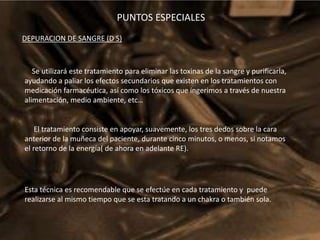 PUNTOS ESPECIALESDEPURACION DE SANGRE (D S)Se utilizará este tratamiento para eliminar las toxinas de la sangre y purificarla, ayudando a paliar los efectos secundarios que existen en los tratamientos con medicación farmacéutica, así como los tóxicos que ingerimos a través de nuestra alimentación, medio ambiente, etc…El tratamiento consiste en apoyar, suavemente, los tres dedos sobre la cara anterior de la muñeca del paciente, durante cinco minutos, o menos, si notamos el retorno de la energía( de ahora en adelante RE).Esta técnica es recomendable que se efectúe en cada tratamiento y  puede realizarse al mismo tiempo que se esta tratando a un chakra o también sola.
