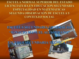 ESCUELA SECUNDARIA GENERAL #13 “ IGNACIO MANUEL ALTAMIRANO” ESCUELA SECUNDARIA TECNICA #35 ESCUELA NORMAL SUPERIOR DEL ESTADO LICENCIATURA EN EDUCACION SECUNDARIA ESPECIALIDAD EN MATEMATICAS  SEGUNDA OBSERVACIÓN DE ESCUELA Y CONTEXTO SOCIAL 