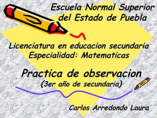 Escuela Normal Superior del Estado de Puebla Licenciatura en educacion secundaria Especialidad: Matematicas Practica de observacion ( 3er  año de secundaria ) Carlos Arredondo Laura 